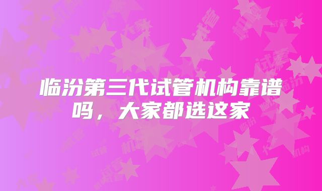 临汾第三代试管机构靠谱吗,大家都选这家
