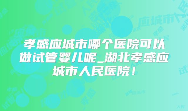 孝感应城市哪个医院可以做试管婴儿呢_湖北孝感应城市人民医院!