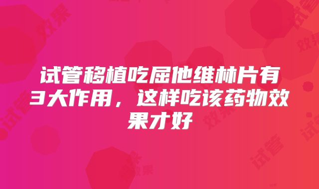 试管移植吃屈他维林片有3大作用，这样吃该药物效果才好