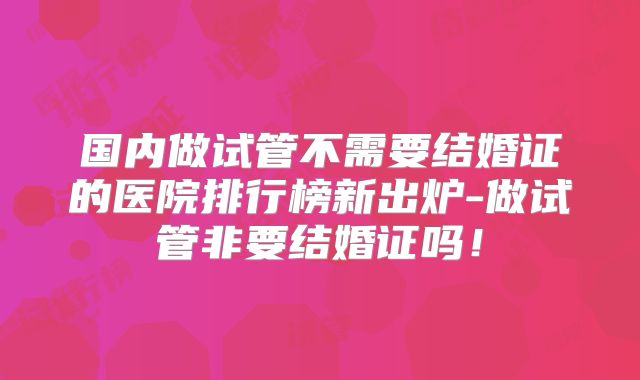 国内做试管不需要结婚证的医院排行榜新出炉-做试管非要结婚证吗！