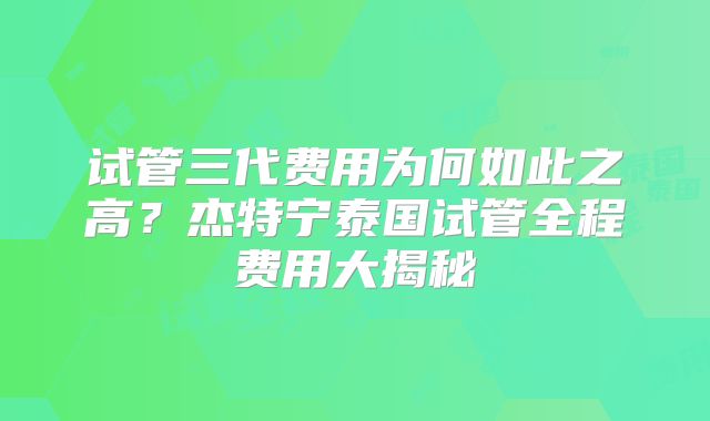 试管三代费用为何如此之高?杰特宁泰国试管全程费用大揭秘
