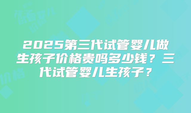 2025第三代试管婴儿做生孩子价格贵吗多少钱?三代试管婴儿生孩子?