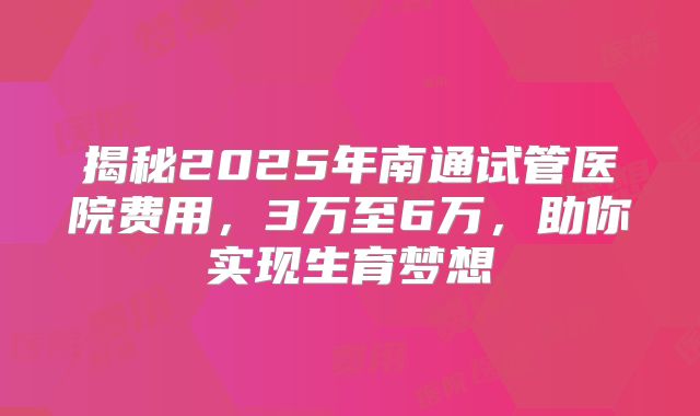 揭秘2025年南通试管医院费用，3万至6万，助你实现生育梦想