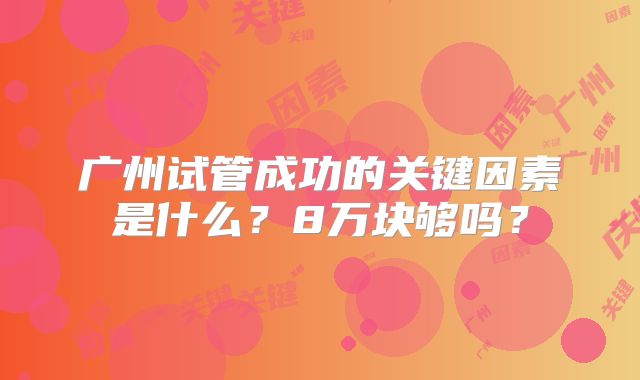 广州试管成功的关键因素是什么?8万块够吗?