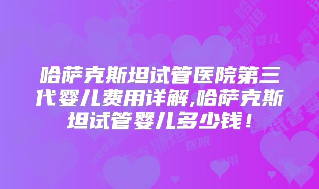 哈萨克斯坦试管医院第三代婴儿费用详解,哈萨克斯坦试管婴儿多少钱!