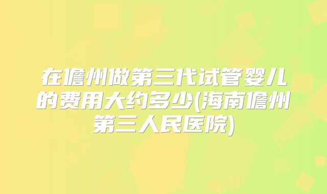 在儋州做第三代试管婴儿的费用大约多少(海南儋州第三人民医院)