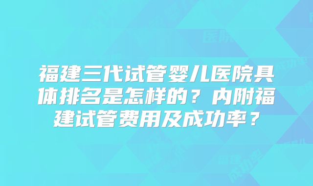 福建三代试管婴儿医院具体排名是怎样的？内附福建试管费用及成功率？