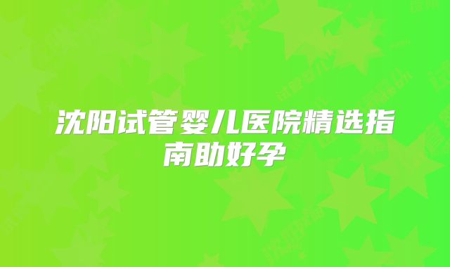 沈阳试管婴儿医院精选指南助好孕