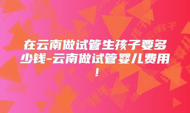在云南做试管生孩子要多少钱-云南做试管婴儿费用!
