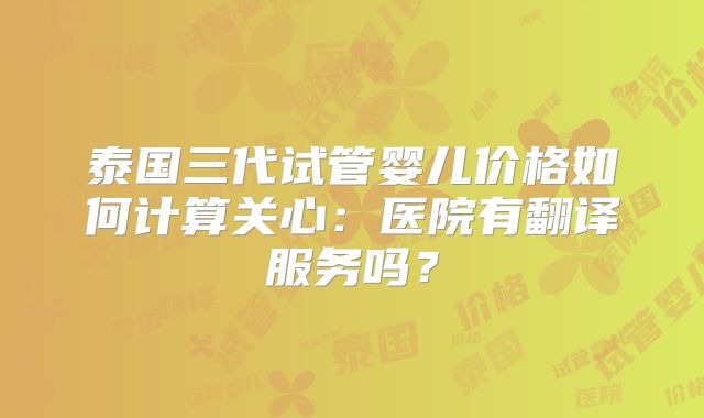 泰国三代试管婴儿价格如何计算关心：医院有翻译服务吗？