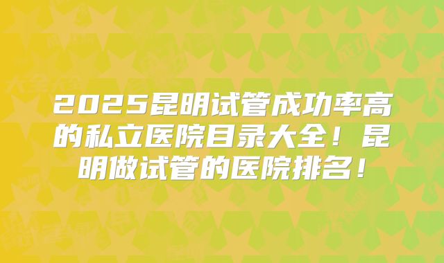 2025昆明试管成功率高的私立医院目录大全！昆明做试管的医院排名！
