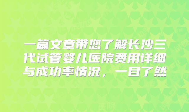 一篇文章带您了解长沙三代试管婴儿医院费用详细与成功率情况,一目了然