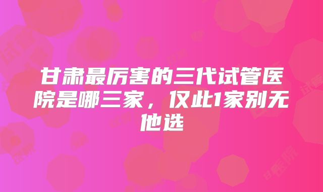 甘肃最厉害的三代试管医院是哪三家，仅此1家别无他选