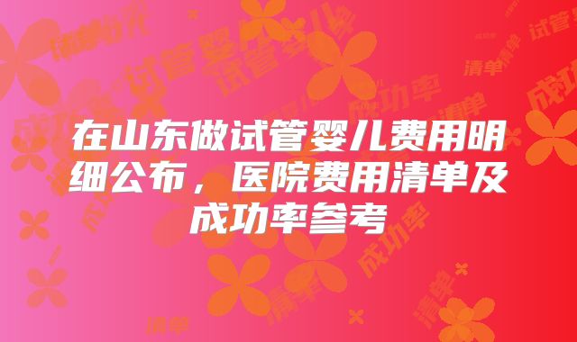 在山东做试管婴儿费用明细公布，医院费用清单及成功率参考