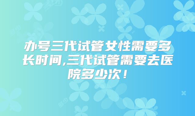 办号三代试管女性需要多长时间,三代试管需要去医院多少次!