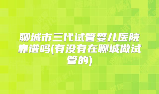 聊城市三代试管婴儿医院靠谱吗(有没有在聊城做试管的)