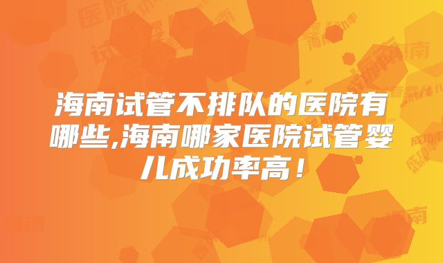 海南试管不排队的医院有哪些,海南哪家医院试管婴儿成功率高!