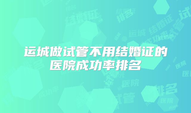 运城做试管不用结婚证的医院成功率排名