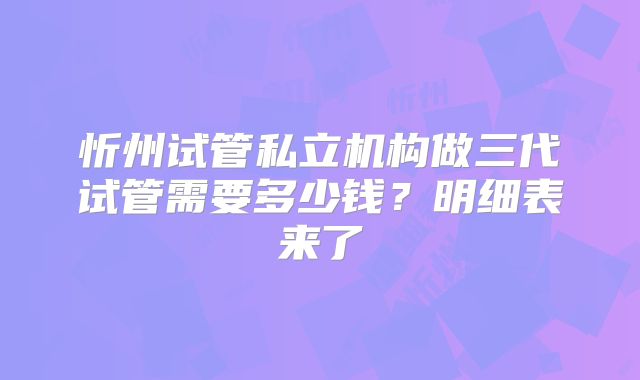 忻州试管私立机构做三代试管需要多少钱?明细表来了