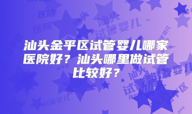 汕头金平区试管婴儿哪家医院好？汕头哪里做试管比较好？