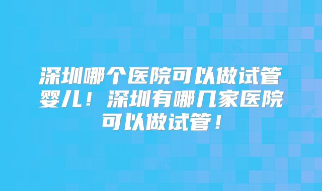 深圳哪个医院可以做试管婴儿!深圳有哪几家医院可以做试管!