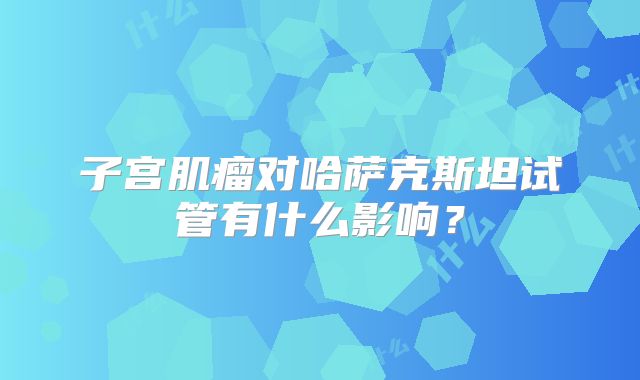 子宫肌瘤对哈萨克斯坦试管有什么影响？