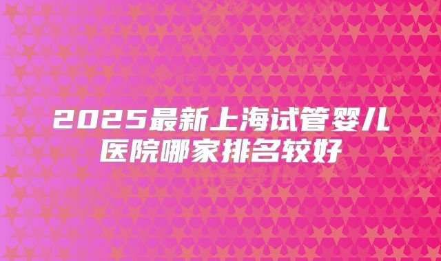 2025最新上海试管婴儿医院哪家排名较好