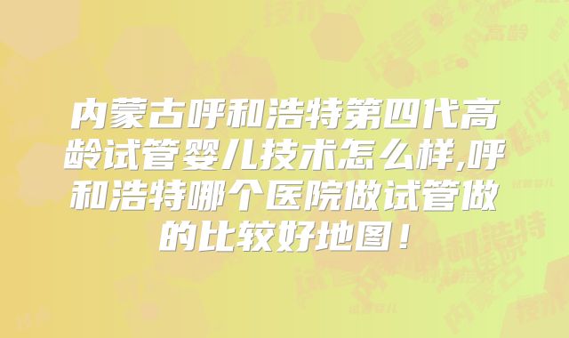 内蒙古呼和浩特第四代高龄试管婴儿技术怎么样,呼和浩特哪个医院做试管做的比较好地图！