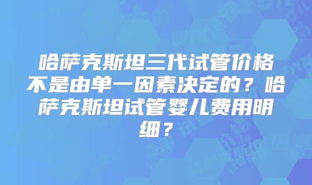 哈萨克斯坦三代试管价格不是由单一因素决定的?哈萨克斯坦试管婴儿费用明细?