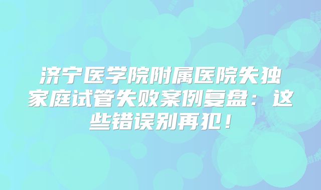 济宁医学院附属医院失独家庭试管失败案例复盘:这些错误别再犯!