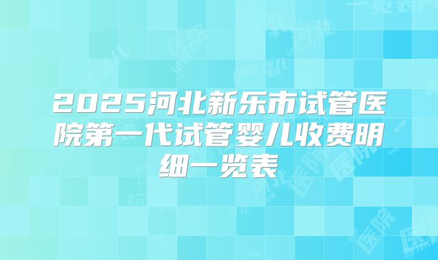 2025河北新乐市试管医院第一代试管婴儿收费明细一览表