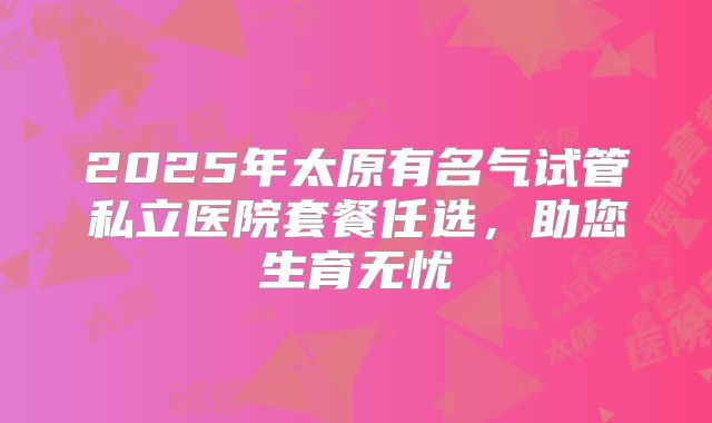 2025年太原有名气试管私立医院套餐任选，助您生育无忧