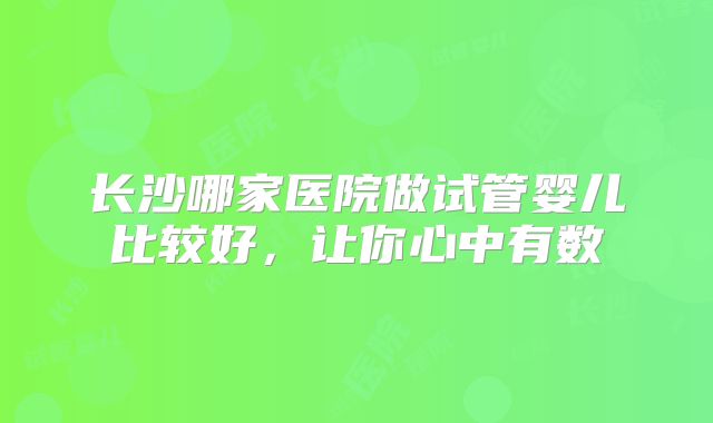 长沙哪家医院做试管婴儿比较好，让你心中有数
