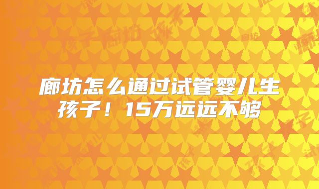 廊坊怎么通过试管婴儿生孩子！15万远远不够
