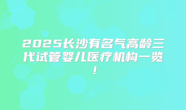 2025长沙有名气高龄三代试管婴儿医疗机构一览!