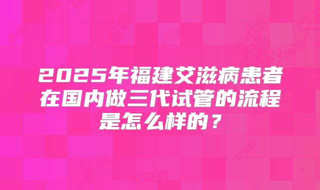 2025年福建艾滋病患者在国内做三代试管的流程是怎么样的?