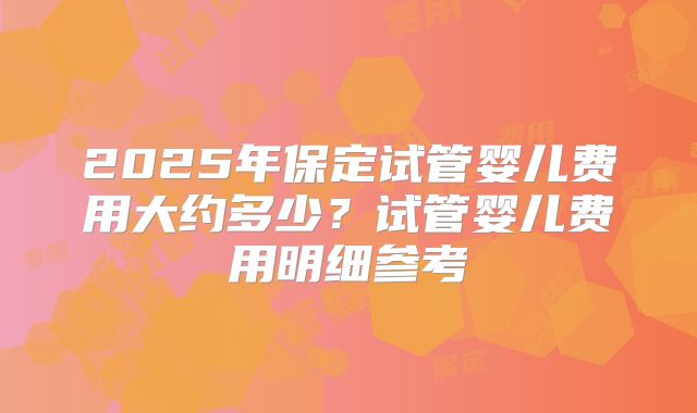 2025年保定试管婴儿费用大约多少?试管婴儿费用明细参考