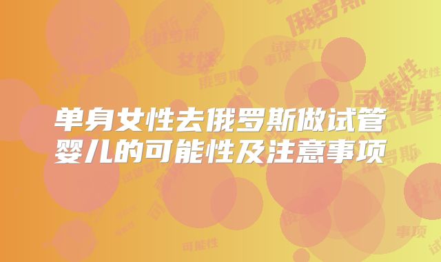 单身女性去俄罗斯做试管婴儿的可能性及注意事项