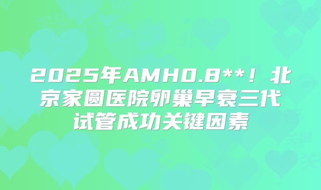 2025年AMH0.8**!北京家圆医院卵巢早衰三代试管成功关键因素