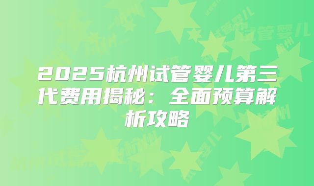 2025杭州试管婴儿第三代费用揭秘：全面预算解析攻略