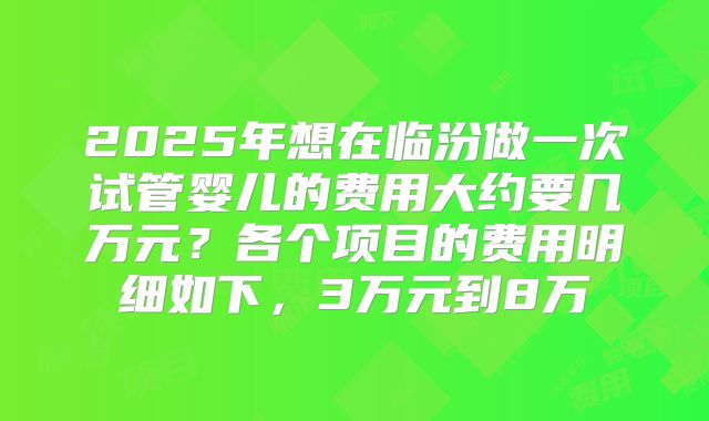 2025年想在临汾做一次试管婴儿的费用大约要几万元？各个项目的费用明细如下，3万元到8万