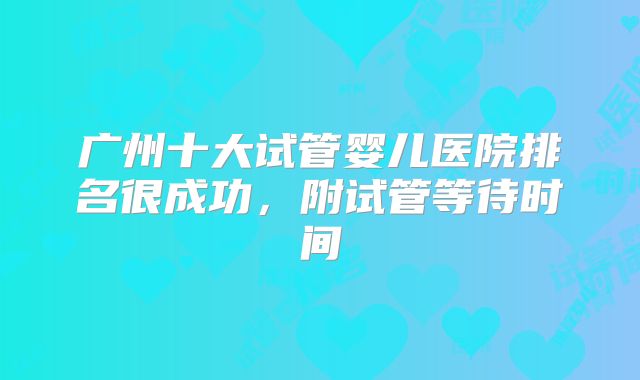 广州十大试管婴儿医院排名很成功，附试管等待时间