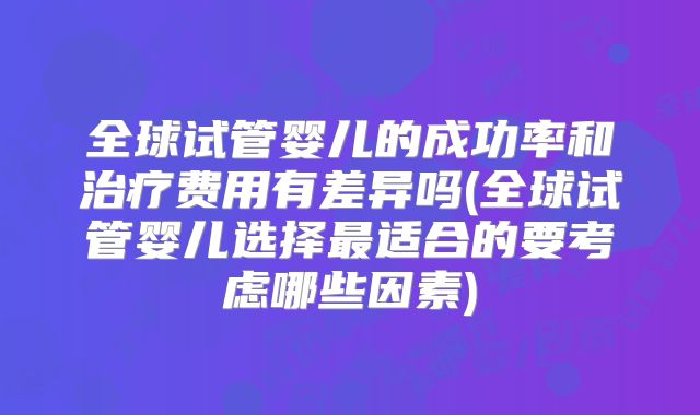全球试管婴儿的成功率和治疗费用有差异吗(全球试管婴儿选择最适合的要考虑哪些因素)
