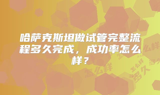 哈萨克斯坦做试管完整流程多久完成,成功率怎么样?