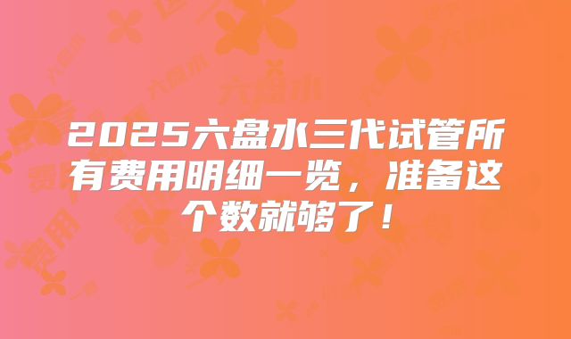 2025六盘水三代试管所有费用明细一览,准备这个数就够了!