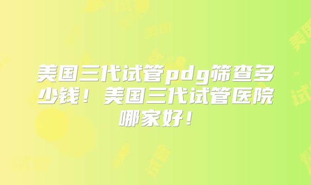 美国三代试管pdg筛查多少钱！美国三代试管医院哪家好！
