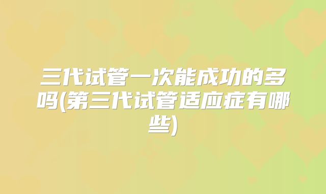 三代试管一次能成功的多吗(第三代试管适应症有哪些)