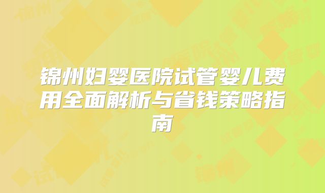 锦州妇婴医院试管婴儿费用全面解析与省钱策略指南