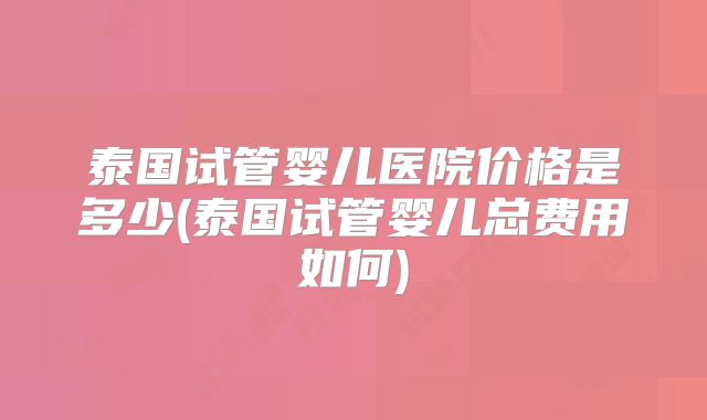 泰国试管婴儿医院价格是多少(泰国试管婴儿总费用如何)