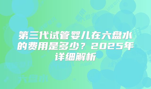 第三代试管婴儿在六盘水的费用是多少?2025年详细解析
